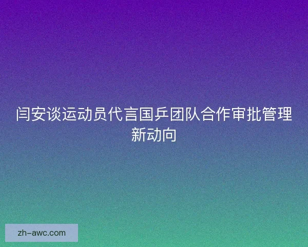 闫安谈运动员代言国乒团队合作审批管理新动向 闫安谈运动员代言国乒团队合作审批管理新动向