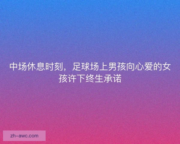 中场休息时刻，足球场上男孩向心爱的女孩许下终生承诺