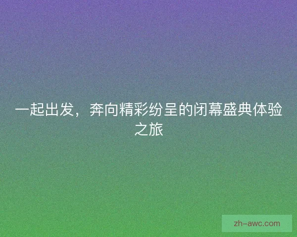 一起出发,奔向精彩纷呈的闭幕盛典体验之旅 一起出发,奔向精彩纷呈的闭幕盛典体验之旅