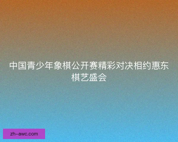 中国青少年象棋公开赛精彩对决相约惠东棋艺盛会 中国青少年象棋公开赛精彩对决相约惠东棋艺盛会