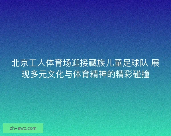 北京工人体育场迎接藏族儿童足球队 展现多元文化与体育精神的精彩碰撞